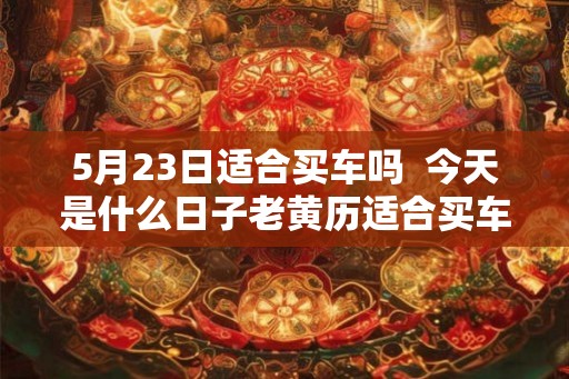 5月23日适合买车吗  今天是什么日子老黄历适合买车吗