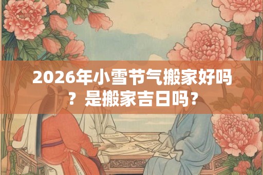 2026年小雪节气搬家好吗?是搬家吉日吗? 2026年小雪节气搬家好吗?是搬家吉日吗?