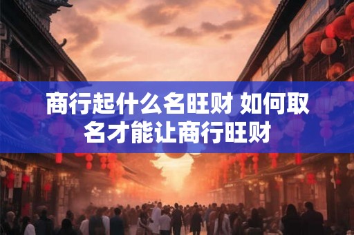 商行起什么名旺财 如何取名才能让商行旺财