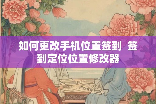 如何更改手机位置签到  签到定位位置修改器