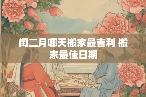闰二月哪天搬家最吉利 搬家最佳日期 闰二月哪天搬家最吉利 搬家最佳日期