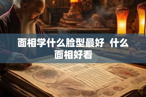 面相学什么脸型最好  什么面相好看