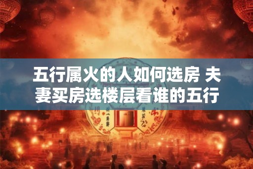 五行属火的人如何选房 夫妻买房选楼层看谁的五行