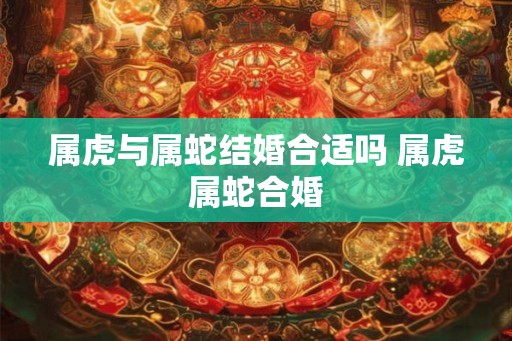 属虎与属蛇结婚合适吗 属虎属蛇合婚 属虎与属蛇结婚合适吗 属虎属蛇合婚