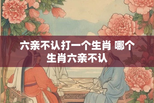 六亲不认打一个生肖 哪个生肖六亲不认