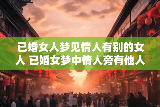 已婚女人梦见情人有别的女人 已婚女梦中情人旁有他人 已婚女人梦见情人有别的女人 已婚女梦中情人旁有他人