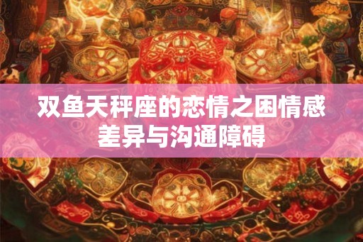 双鱼天秤座的恋情之困情感差异与沟通障碍 双鱼天秤座的恋情之困情感差异与沟通障碍