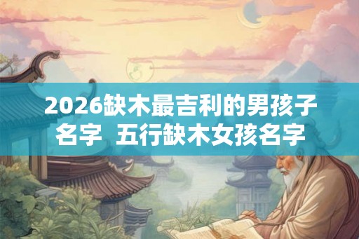 2026缺木最吉利的男孩子名字 五行缺木女孩名字 2026缺木最吉利的男孩子名字 五行缺木女孩名字