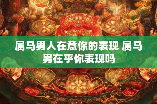 属马男人在意你的表现 属马男在乎你表现吗 属马男人在意你的表现 属马男在乎你表现吗
