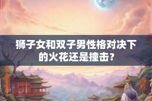 狮子女和双子男性格对决下的火花还是撞击？