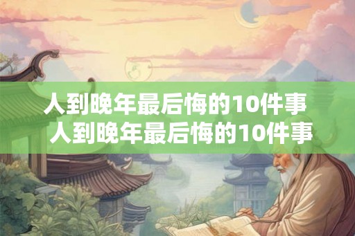 人到晚年最后悔的10件事  人到晚年最后悔的10件事