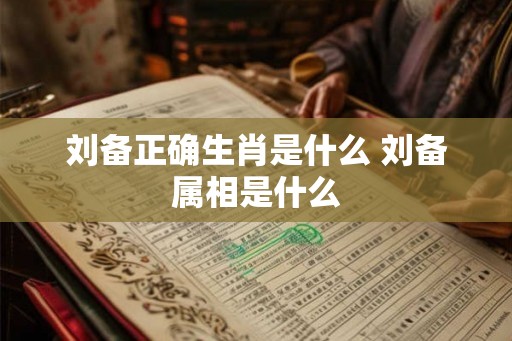 刘备正确生肖是什么 刘备属相是什么