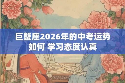 巨蟹座2026年的中考运势如何 学习态度认真 巨蟹座2026年的中考运势如何 学习态度认真