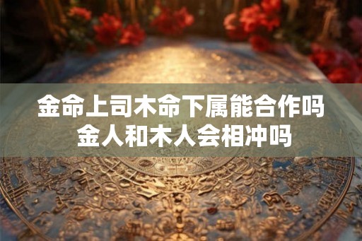 金命上司木命下属能合作吗 金人和木人会相冲吗