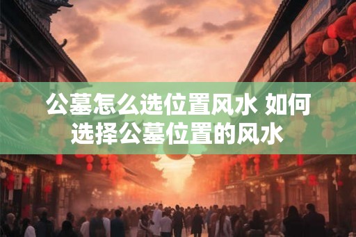 公墓怎么选位置风水 如何选择公墓位置的风水
