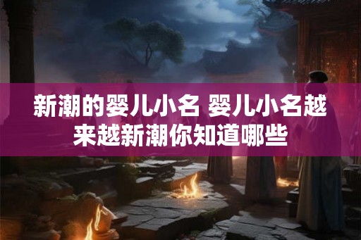 新潮的婴儿小名 婴儿小名越来越新潮你知道哪些 新潮的婴儿小名 婴儿小名越来越新潮你知道哪些
