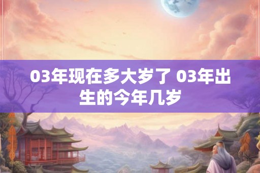 03年现在多大岁了 03年出生的今年几岁 03年现在多大岁了 03年出生的今年几岁