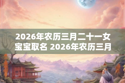 2026年农历三月二十一女宝宝取名 2026年农历三月二十一出生好吗？