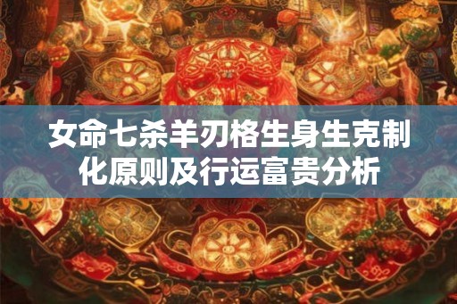 女命七杀羊刃格生身生克制化原则及行运富贵分析 女命七杀羊刃格生身生克制化原则及行运富贵分析