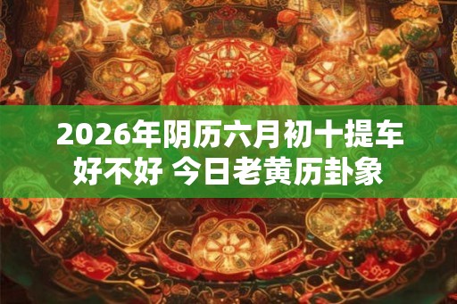 2026年阴历六月初十提车好不好 今日老黄历卦象