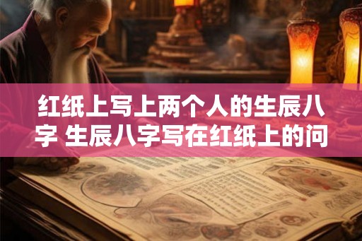 红纸上写上两个人的生辰八字 生辰八字写在红纸上的问题是什么