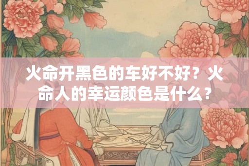 火命开黑色的车好不好?火命人的幸运颜色是什么? 火命开黑色的车好不好?火命人的幸运颜色是什么?