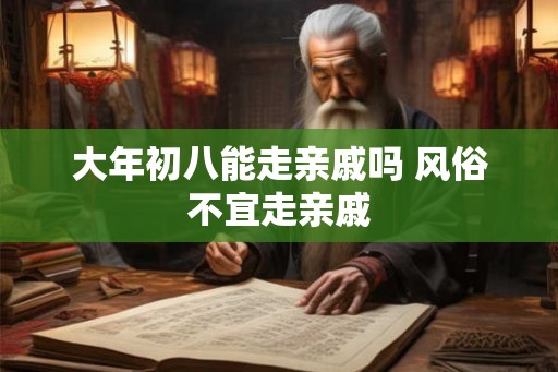 大年初八能走亲戚吗 风俗不宜走亲戚