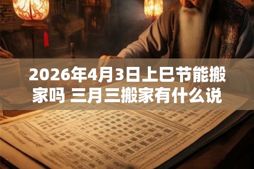 2026年4月3日上巳节能搬家吗 三月三搬家有什么说法 2026年4月3日上巳节能搬家吗 三月三搬家有什么说法