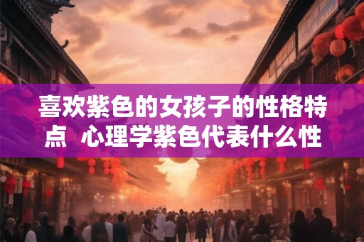 喜欢紫色的女孩子的性格特点  心理学紫色代表什么性格
