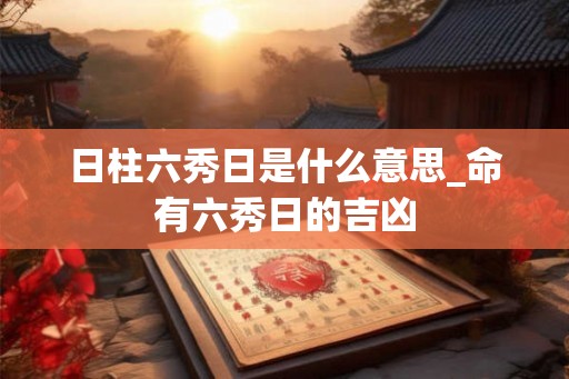 日柱六秀日是什么意思_命有六秀日的吉凶
