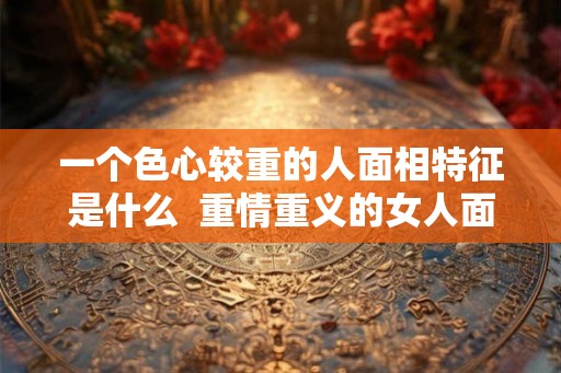 一个色心较重的人面相特征是什么  重情重义的女人面相特征