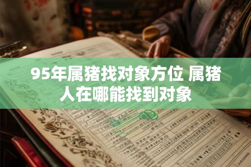 95年属猪找对象方位 属猪人在哪能找到对象 95年属猪找对象方位 属猪人在哪能找到对象