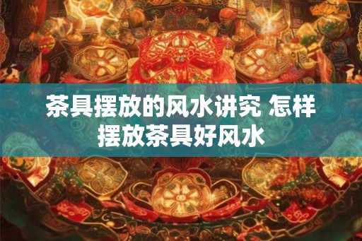 茶具摆放的风水讲究 怎样摆放茶具好风水