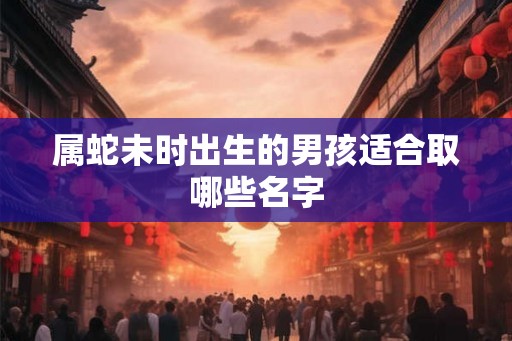 属蛇未时出生的男孩适合取哪些名字 属蛇未时出生的男孩适合取哪些名字