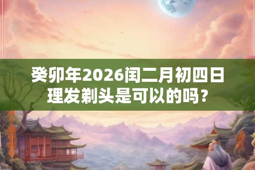 癸卯年2026闰二月初四日理发剃头是可以的吗？