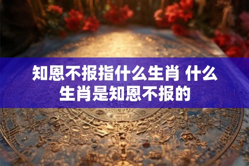 知恩不报指什么生肖 什么生肖是知恩不报的