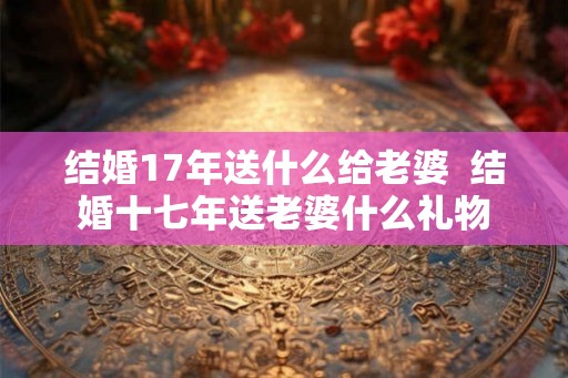 结婚17年送什么给老婆 结婚十七年送老婆什么礼物 结婚17年送什么给老婆 结婚十七年送老婆什么礼物