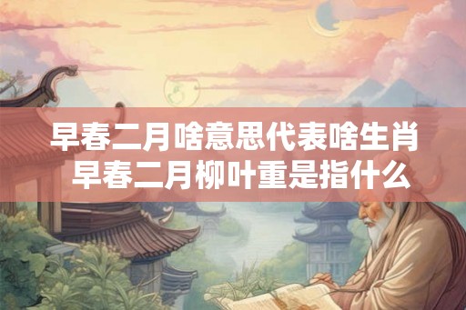 早春二月啥意思代表啥生肖  早春二月柳叶重是指什么生肖