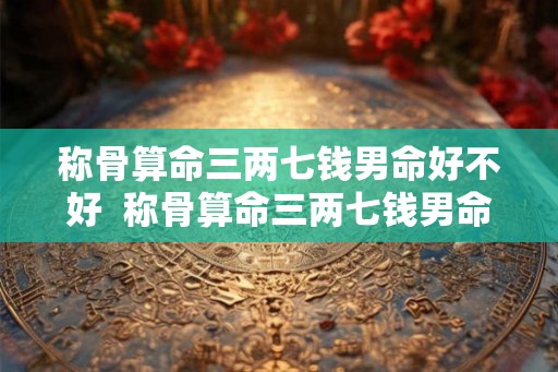 称骨算命三两七钱男命好不好 称骨算命三两七钱男命解释详细 称骨算命三两七钱男命好不好 称骨算命三两七钱男命解释详细