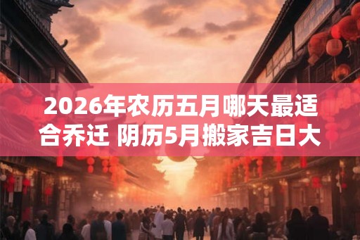2026年农历五月哪天最适合乔迁 阴历5月搬家吉日大全