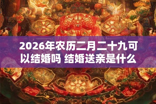 2026年农历二月二十九可以结婚吗 结婚送亲是什么