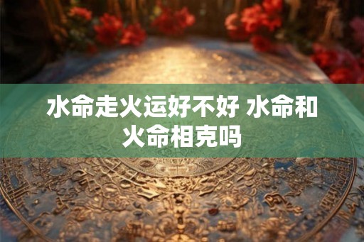 水命走火运好不好 水命和火命相克吗 水命走火运好不好 水命和火命相克吗