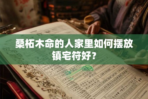 桑柘木命的人家里如何摆放镇宅符好? 桑柘木命的人家里如何摆放镇宅符好?