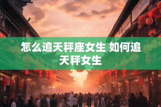 怎么追天秤座女生 如何追天秤女生 怎么追天秤座女生 如何追天秤女生