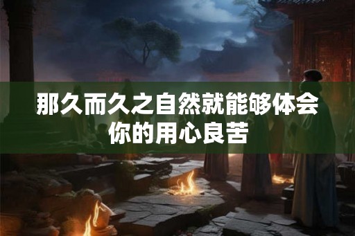 那久而久之自然就能够体会你的用心良苦