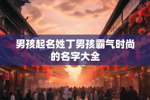 男孩起名姓丁男孩霸气时尚的名字大全 男孩起名姓丁男孩霸气时尚的名字大全