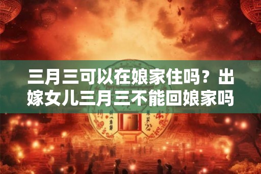 三月三可以在娘家住吗？出嫁女儿三月三不能回娘家吗？