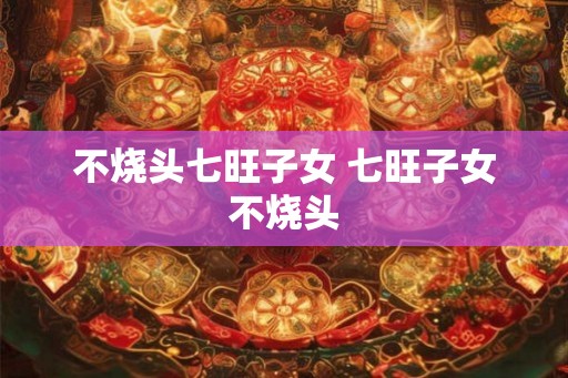 不烧头七旺子女 七旺子女不烧头