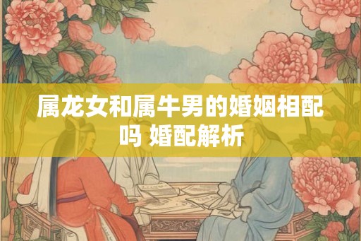 属龙女和属牛男的婚姻相配吗 婚配解析
