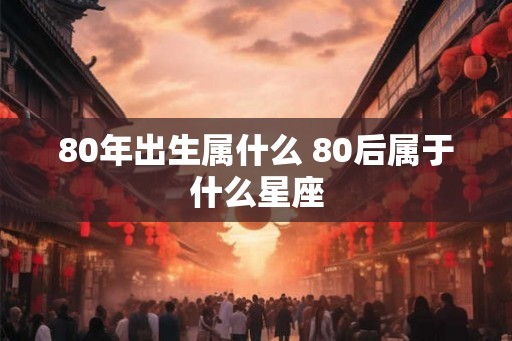 80年出生属什么 80后属于什么星座
